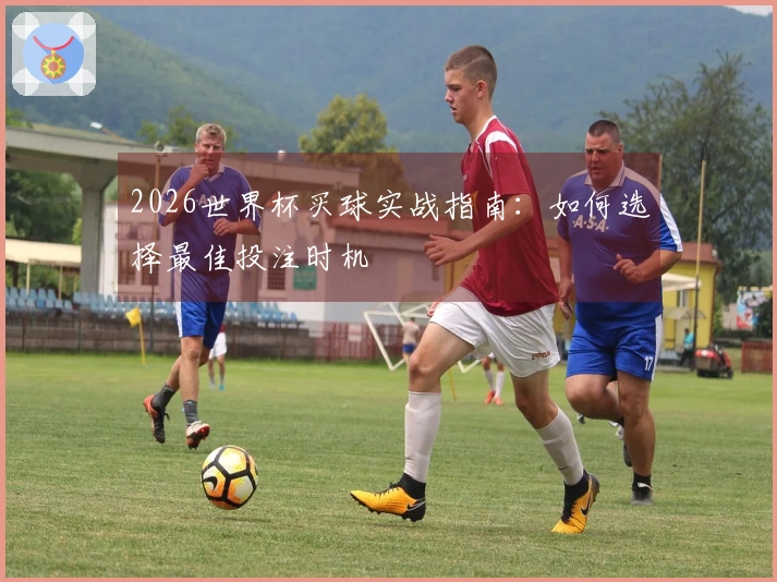 2026世界杯买球实战指南：如何选择最佳投注时机